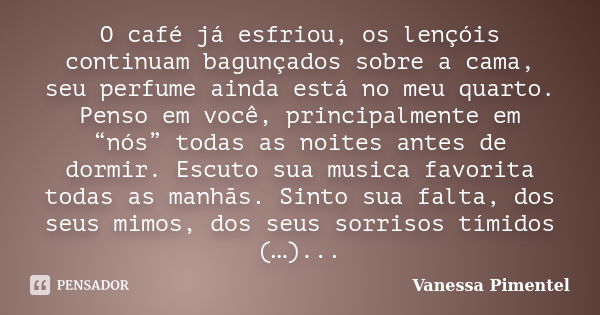 O café já esfriou, os lençóis continuam bagunçados sobre a cama, seu perfume ainda está no meu quarto. Penso em você, principalmente em “nós” todas as noites an... Frase de Vanessa Pimentel.