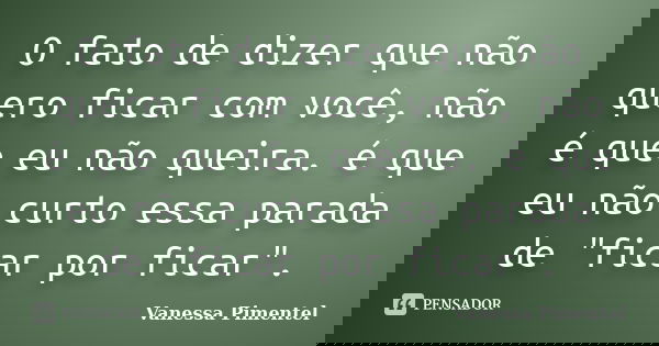 O fato de dizer que não quero ficar com você, não é que eu não queira. é que eu não curto essa parada de "ficar por ficar".... Frase de Vanessa Pimentel.