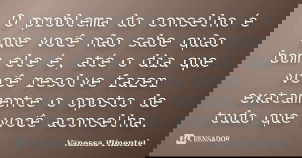 O problema do conselho é que você não sabe quão bom ele é, até o dia que você resolve fazer exatamente o oposto de tudo que você aconselha.... Frase de Vanessa Pimentel.