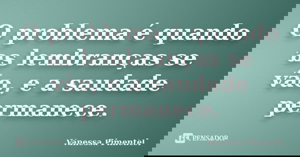 O problema é quando as lembranças se vão, e a saudade permanece.... Frase de Vanessa Pimentel.