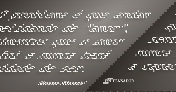 O problema é que andam apelidando de "amor", sentimentos que o amor nunca foi e nunca terá a capacidade de ser.... Frase de Vanessa Pimentel.