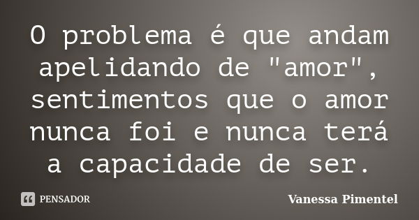 O problema é que andam apelidando de "amor", sentimentos que o amor nunca foi e nunca terá a capacidade de ser.... Frase de Vanessa Pimentel.