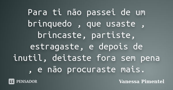 Para ti não passei de um brinquedo , que usaste , brincaste, partiste, estragaste, e depois de inutil, deitaste fora sem pena , e não procuraste mais.... Frase de Vanessa Pimentel.