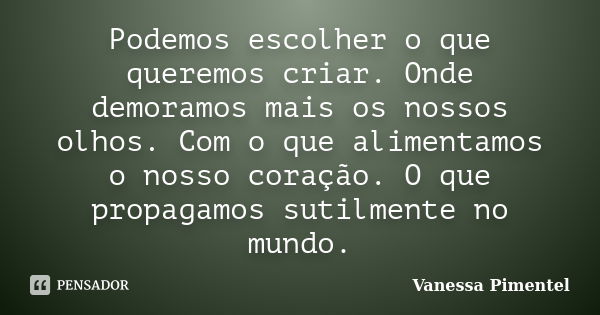 Podemos escolher o que queremos criar. Onde demoramos mais os nossos olhos. Com o que alimentamos o nosso coração. O que propagamos sutilmente no mundo.... Frase de Vanessa Pimentel.