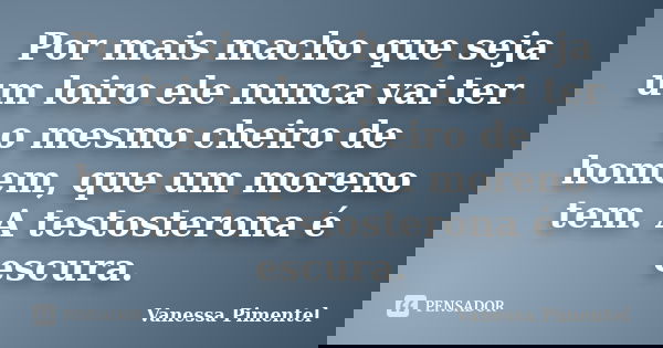 Por mais macho que seja um loiro ele nunca vai ter o mesmo cheiro de homem, que um moreno tem. A testosterona é escura.... Frase de Vanessa Pimentel.