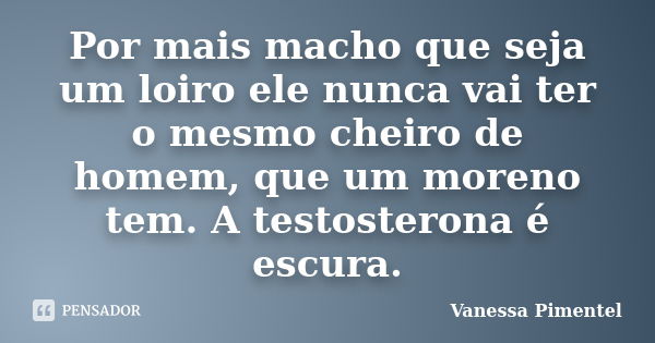 Por mais macho que seja um loiro ele nunca vai ter o mesmo cheiro de homem, que um moreno tem. A testosterona é escura.... Frase de Vanessa Pimentel.