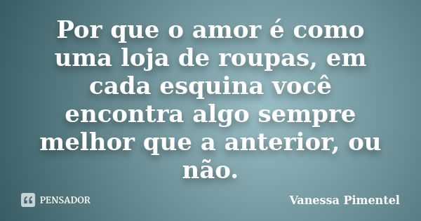 Por que o amor é como uma loja de roupas, em cada esquina você encontra algo sempre melhor que a anterior, ou não.... Frase de Vanessa Pimentel.