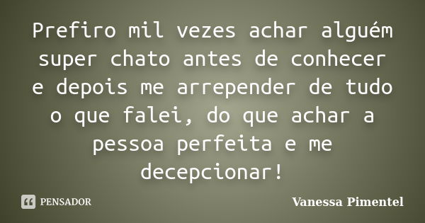 Prefiro mil vezes achar alguém super chato antes de conhecer e depois me arrepender de tudo o que falei, do que achar a pessoa perfeita e me decepcionar!... Frase de Vanessa Pimentel.