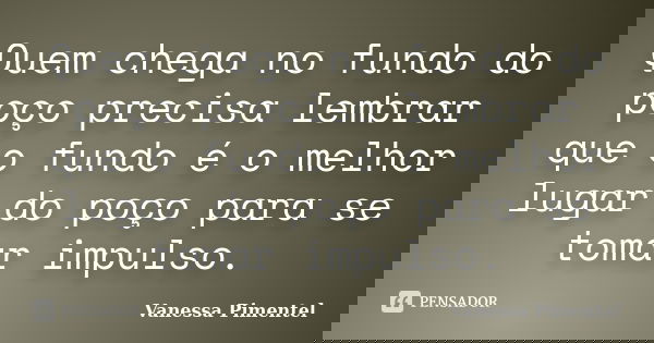 Quem chega no fundo do poço precisa lembrar que o fundo é o melhor lugar do poço para se tomar impulso.... Frase de Vanessa Pimentel.