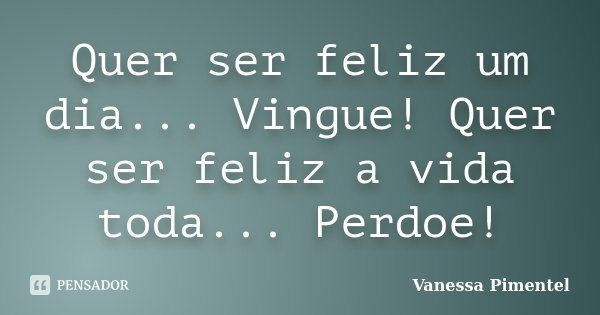 Quer ser feliz um dia... Vingue! Quer ser feliz a vida toda... Perdoe!... Frase de Vanessa Pimentel.