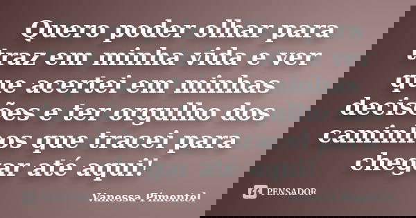 Quero poder olhar para traz em minha vida e ver que acertei em minhas decisões e ter orgulho dos caminhos que tracei para chegar até aqui!... Frase de Vanessa Pimentel.