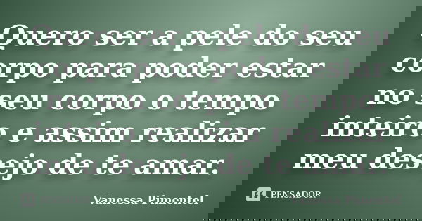 Quero ser a pele do seu corpo para poder estar no seu corpo o tempo inteiro e assim realizar meu desejo de te amar.... Frase de Vanessa Pimentel.