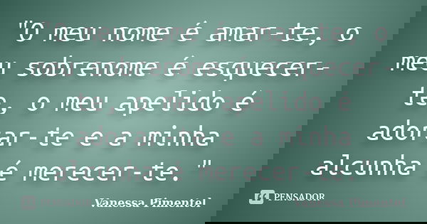 "O meu nome é amar-te, o meu sobrenome é esquecer-te, o meu apelido é adorar-te e a minha alcunha é merecer-te."... Frase de Vanessa Pimentel.