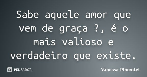 Sabe aquele amor que vem de graça ?, é o mais valioso e verdadeiro que existe.... Frase de Vanessa Pimentel.