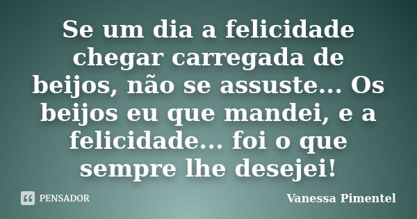 Se um dia a felicidade chegar carregada de beijos, não se assuste... Os beijos eu que mandei, e a felicidade... foi o que sempre lhe desejei!... Frase de Vanessa Pimentel.