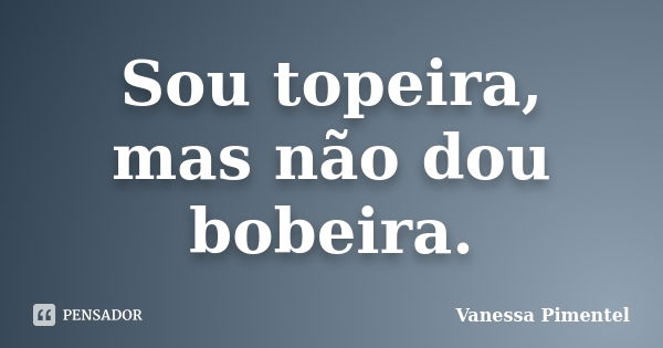 Sou topeira, mas não dou bobeira.... Frase de Vanessa Pimentel.