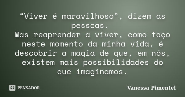 “Viver é maravilhoso”, dizem as pessoas. Mas reaprender a viver, como faço neste momento da minha vida, é descobrir a magia de que, em nós, existem mais possibi... Frase de Vanessa Pimentel.