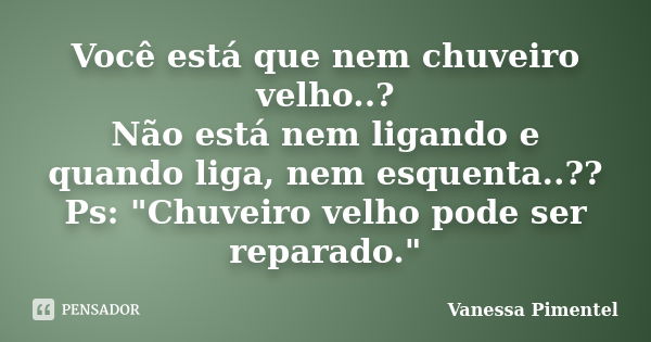 Você está que nem chuveiro velho..? Não está nem ligando e quando liga, nem esquenta..?? Ps: "Chuveiro velho pode ser reparado."... Frase de Vanessa Pimentel.