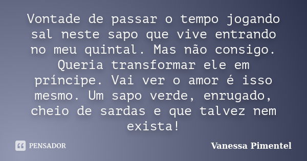 Vontade de passar o tempo jogando sal neste sapo que vive entrando no meu quintal. Mas não consigo. Queria transformar ele em príncipe. Vai ver o amor é isso me... Frase de Vanessa Pimentel.