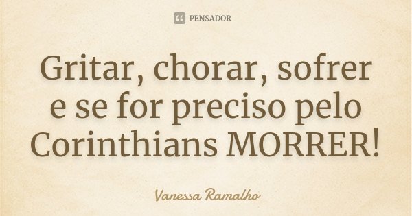 Gritar, chorar, sofrer e se for preciso pelo Corinthians MORRER!... Frase de Vanessa Ramalho.