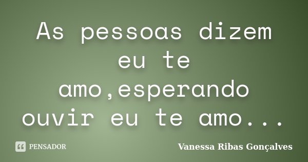As pessoas dizem eu te amo,esperando ouvir eu te amo...... Frase de Vanessa Ribas Gonçalves.