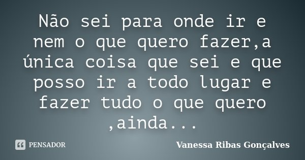 Não sei para onde ir e nem o que quero fazer,a única coisa que sei e que posso ir a todo lugar e fazer tudo o que quero ,ainda...... Frase de Vanessa Ribas Gonçalves.