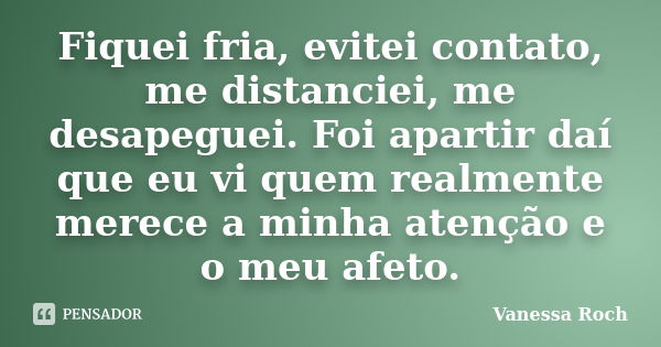 Fiquei fria, evitei contato, me distanciei, me desapeguei. Foi apartir daí que eu vi quem realmente merece a minha atenção e o meu afeto.... Frase de Vanessa Roch.