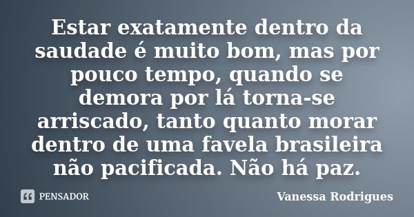 Estar exatamente dentro da saudade é muito bom, mas por pouco tempo, quando se demora por lá torna-se arriscado, tanto quanto morar dentro de uma favela brasile... Frase de Vanessa Rodrigues.