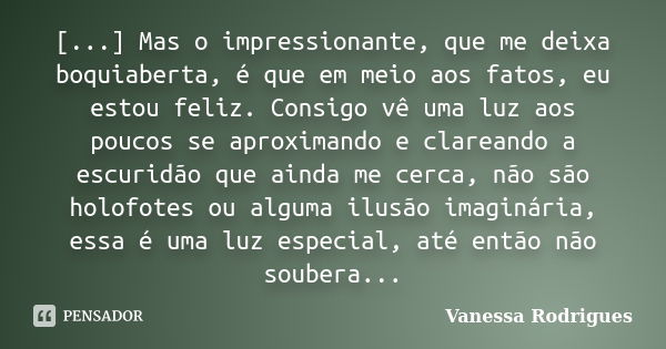 [...] Mas o impressionante, que me deixa boquiaberta, é que em meio aos fatos, eu estou feliz. Consigo vê uma luz aos poucos se aproximando e clareando a escuri... Frase de Vanessa Rodrigues.