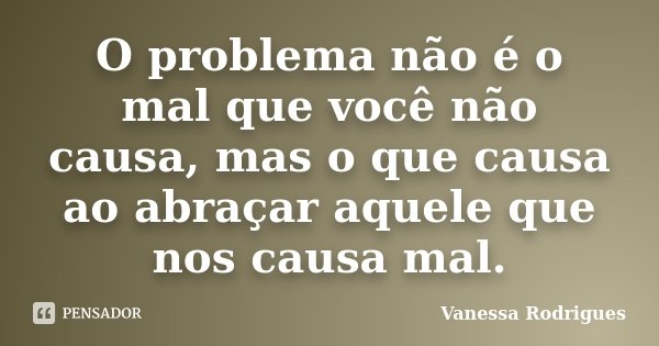 O problema não é o mal que você não causa, mas o que causa ao abraçar aquele que nos causa mal.... Frase de Vanessa Rodrigues.