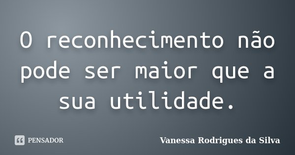 O reconhecimento não pode ser maior que a sua utilidade.... Frase de Vanessa Rodrigues da Silva.
