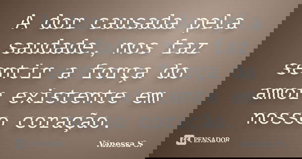 A dor causada pela saudade, nos faz sentir a força do amor existente em nosso coração.... Frase de Vanessa S..