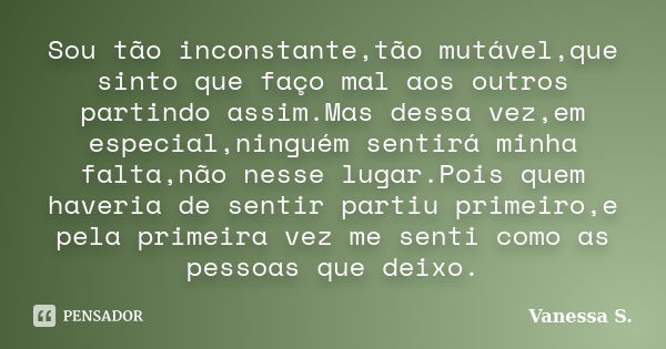 Sou tão inconstante,tão mutável,que sinto que faço mal aos outros partindo assim.Mas dessa vez,em especial,ninguém sentirá minha falta,não nesse lugar.Pois quem... Frase de Vanessa S..