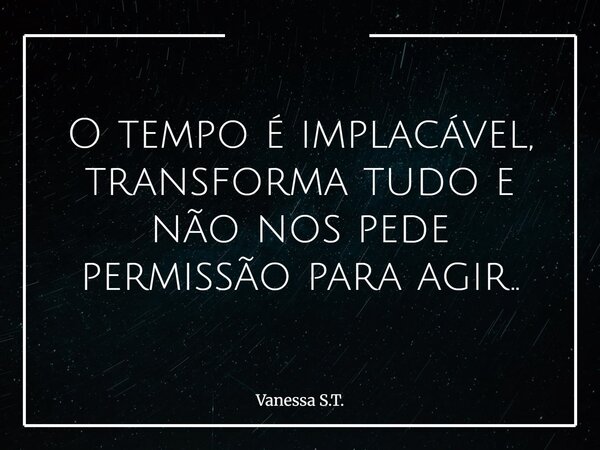 O tempo é implacável, transforma tudo e não nos pede permissão para agir..... Frase de Vanessa S.T..