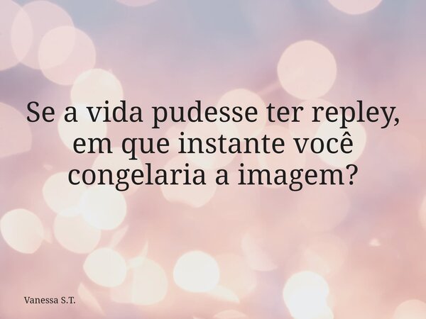 Se a vida pudesse ter repley, em que instante você congelaria a imagem?... Frase de Vanessa S.T..