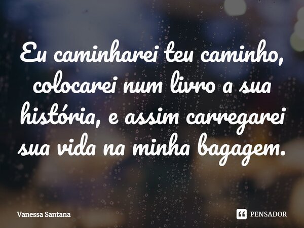 ⁠Eu caminharei teu caminho, colocarei num livro a sua história, e assim carregarei sua vida na minha bagagem.... Frase de Vanessa Santana.