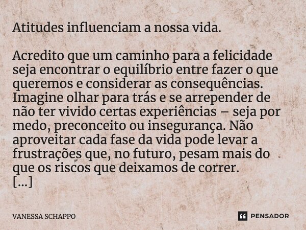 Atitudes influenciam a nossa vida. Acredito que um caminho para a felicidade seja encontrar o equilíbrio entre fazer o que queremos e considerar as consequência... Frase de Vanessa Schappo.