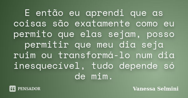 E então eu aprendi que as coisas são exatamente como eu permito que elas sejam, posso permitir que meu dia seja ruim ou transformá-lo num dia inesquecível, tudo... Frase de Vanessa Selmini.