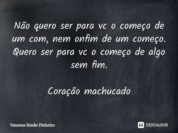 ⁠Não quero ser para vc o começo de um com, nem onfim de um começo. Quero ser para vc o começo de algo sem fim. Coração machucado... Frase de Vanessa Simão Pinheiro.