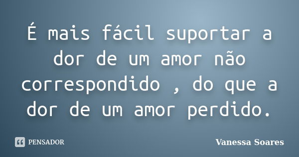 É mais fácil suportar a dor de um amor não correspondido , do que a dor de um amor perdido.... Frase de Vanessa Soares.