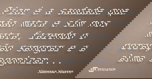 Pior é a saudade que não mata e sim nos mata, fazendo o coração sangrar e a alma agonizar...... Frase de Vanessa Soares.
