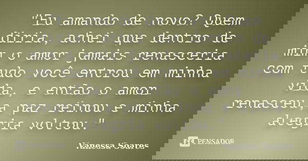 "Eu amando de novo? Quem diria, achei que dentro de mim o amor jamais renasceria com tudo você entrou em minha vida, e então o amor renasceu,a paz reinou e... Frase de Vanessa Soares.