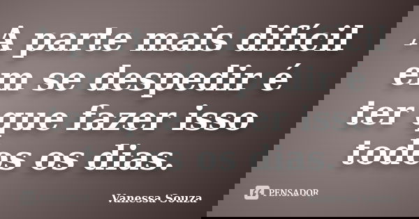 A parte mais difícil em se despedir é ter que fazer isso todos os dias.... Frase de Vanessa Souza.