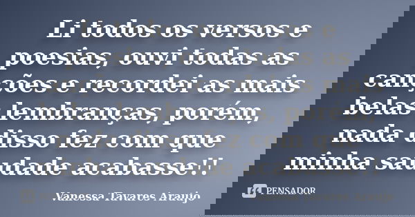 Li todos os versos e poesias, ouvi todas as canções e recordei as mais belas lembranças, porém, nada disso fez com que minha saudade acabasse!!... Frase de Vanessa Tavares Araujo.