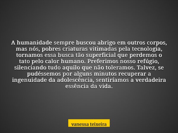 A humanidade sempre buscou abrigo em outros corpos, mas nós, pobres criaturas vitimadas pela tecnologia, tornamos essa busca tão superficial que perdemos o tato... Frase de vanessa teixeira.