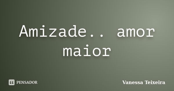 Amizade.. amor maior... Frase de Vanessa Teixeira.