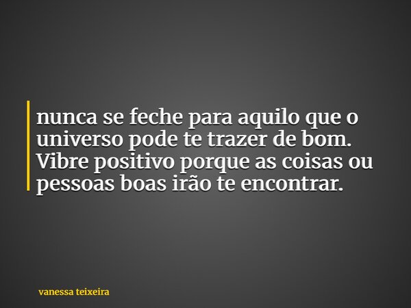 nunca se feche para aquilo que o universo pode te trazer de bom. Vibre positivo porque as coisas ou pessoas boas irão te encontrar.... Frase de vanessa teixeira.
