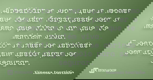 Acreditar e ver ,que o mesmo que te dar força,pode ser o mesmo que tira o ar que te mantém viva. E sentir o chão se abrindo sem algum apóio para se segurar.... Frase de Vanessa tourinho.