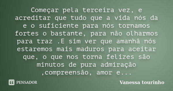 Começar pela terceira vez, e acreditar que tudo que a vida nós da e o suficiente para nós tornamos fortes o bastante, para não olharmos para traz .E sim ver que... Frase de Vanessa tourinho.