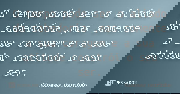 O tempo pode ser o aliado da sabedoria ,mas somente a sua coragem e a sua atitude constrói o seu ser.... Frase de Vanessa tourinho.